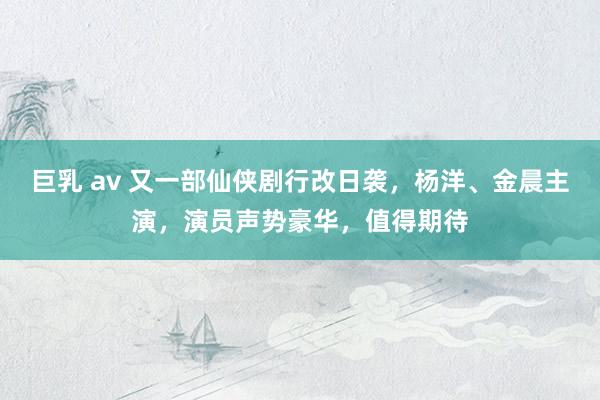 巨乳 av 又一部仙侠剧行改日袭，杨洋、金晨主演，演员声势豪华，值得期待