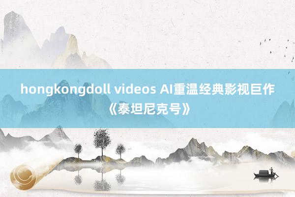 hongkongdoll videos AI重温经典影视巨作《泰坦尼克号》