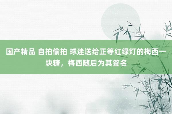 国产精品 自拍偷拍 球迷送给正等红绿灯的梅西一块糖，梅西随后为其签名