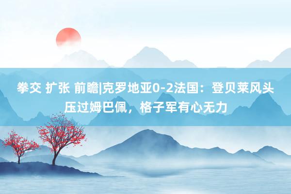 拳交 扩张 前瞻|克罗地亚0-2法国：登贝莱风头压过姆巴佩，格子军有心无力