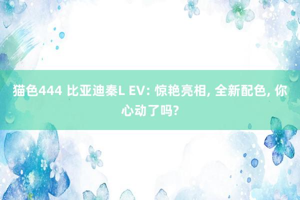猫色444 比亚迪秦L EV: 惊艳亮相， 全新配色， 你心动了吗?