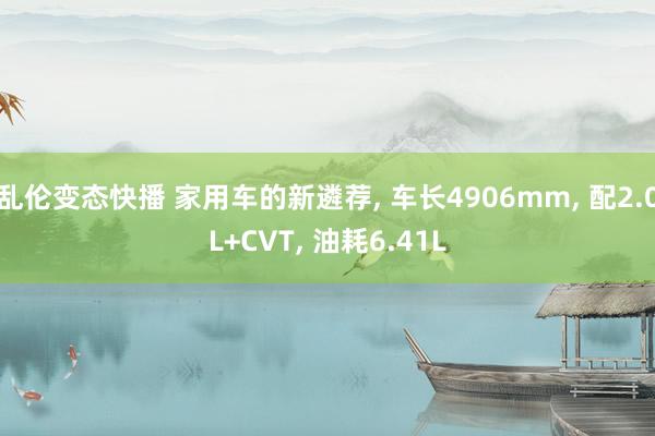乱伦变态快播 家用车的新遴荐， 车长4906mm， 配2.0L+CVT， 油耗6.41L