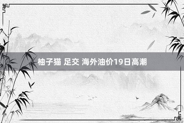 柚子猫 足交 海外油价19日高潮