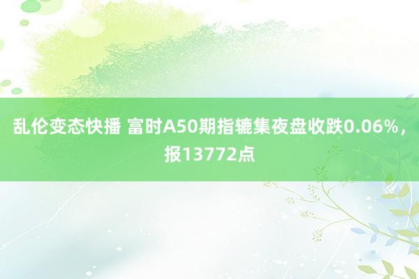 乱伦变态快播 富时A50期指辘集夜盘收跌0.06%，报13772点