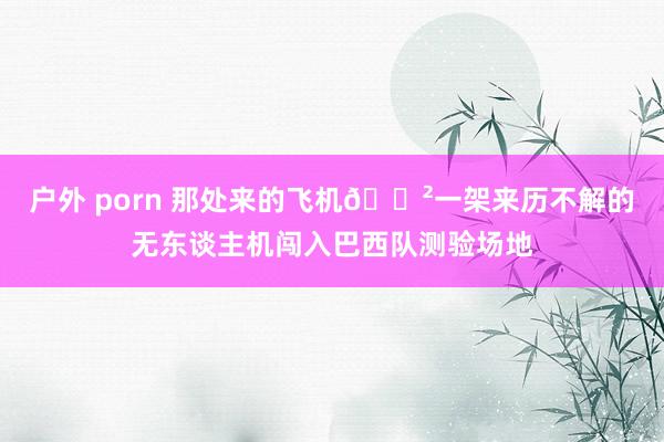 户外 porn 那处来的飞机😲一架来历不解的无东谈主机闯入巴西队测验场地