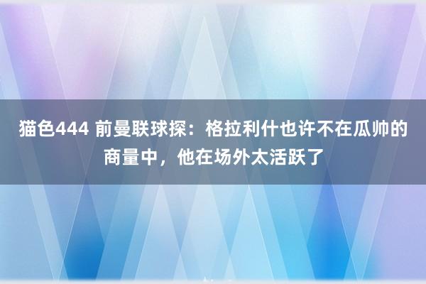 猫色444 前曼联球探：格拉利什也许不在瓜帅的商量中，他在场外太活跃了