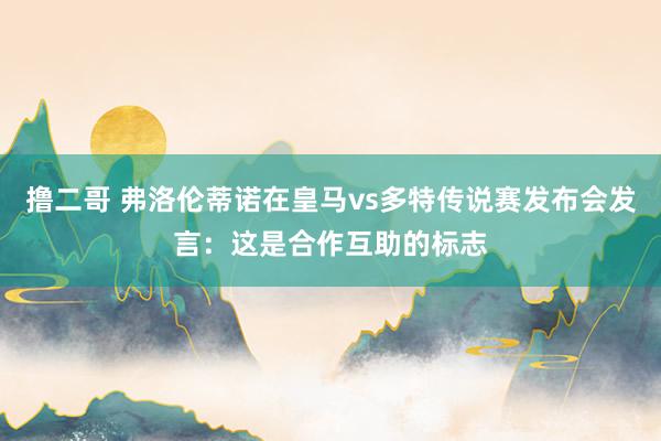 撸二哥 弗洛伦蒂诺在皇马vs多特传说赛发布会发言：这是合作互助的标志