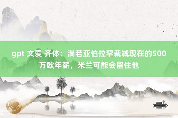 gpt 文爱 齐体：淌若亚伯拉罕裁减现在的500万欧年薪，米兰可能会留住他