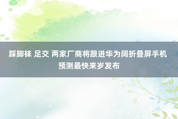 踩脚袜 足交 两家厂商将跟进华为阔折叠屏手机 预测最快来岁发布