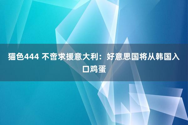 猫色444 不啻求援意大利：好意思国将从韩国入口鸡蛋