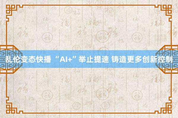 乱伦变态快播 “AI+”举止提速 铸造更多创新控制