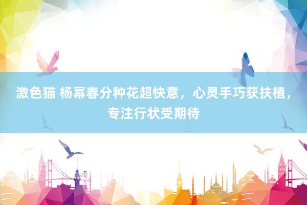 激色猫 杨幂春分种花超快意，心灵手巧获扶植，专注行状受期待