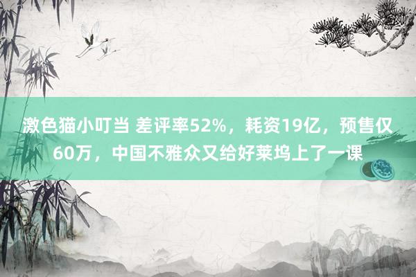 激色猫小叮当 差评率52%，耗资19亿，预售仅60万，中国不雅众又给好莱坞上了一课