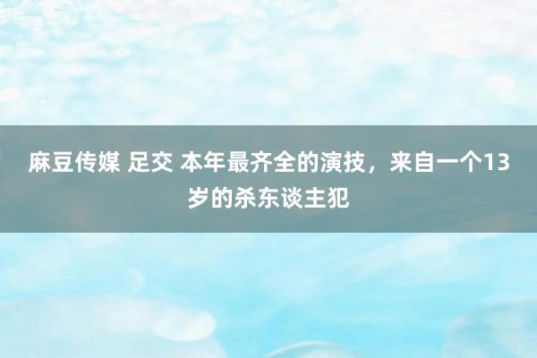麻豆传媒 足交 本年最齐全的演技，来自一个13岁的杀东谈主犯