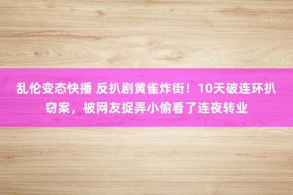 乱伦变态快播 反扒剧黄雀炸街！10天破连环扒窃案，被网友捉弄小偷看了连夜转业
