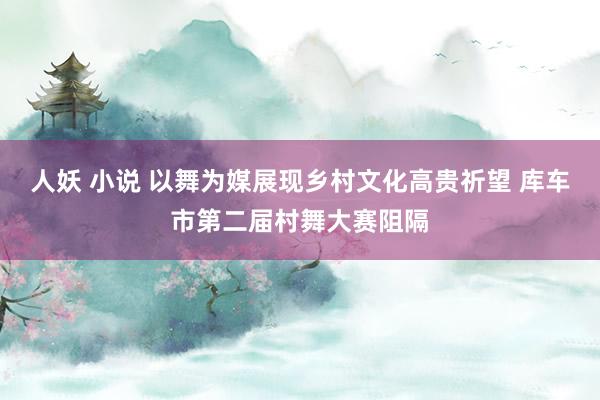 人妖 小说 以舞为媒展现乡村文化高贵祈望 库车市第二届村舞大赛阻隔