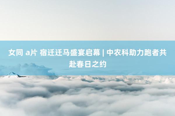 女同 a片 宿迁迁马盛宴启幕 | 中农科助力跑者共赴春日之约
