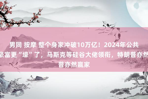 男同 按摩 整个身家冲破10万亿！2024年公共500豪富更“壕”了，马斯克等硅谷大佬领衔，特朗普亦然赢家