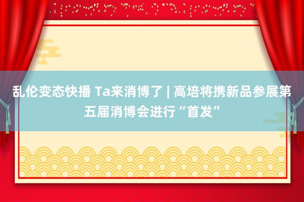乱伦变态快播 Ta来消博了 | 高培将携新品参展第五届消博会进行“首发”