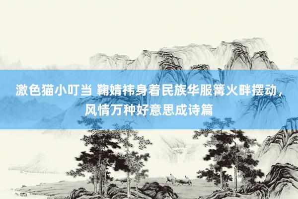 激色猫小叮当 鞠婧祎身着民族华服篝火畔摆动，风情万种好意思成诗篇