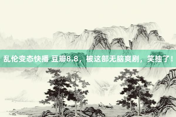 乱伦变态快播 豆瓣8.8，被这部无脑爽剧，笑抽了！