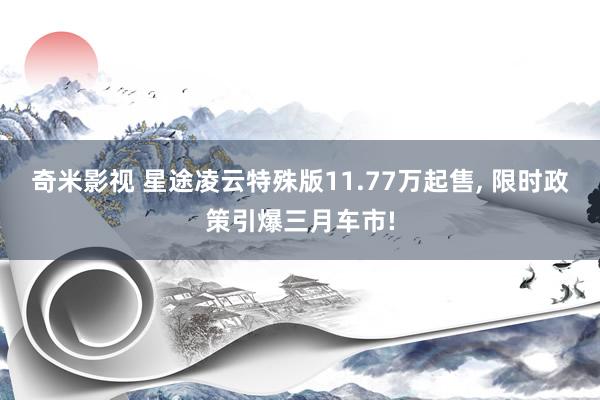 奇米影视 星途凌云特殊版11.77万起售， 限时政策引爆三月车市!