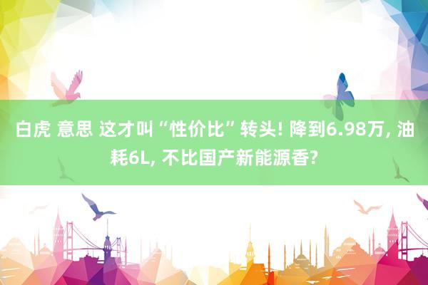白虎 意思 这才叫“性价比”转头! 降到6.98万， 油耗6L， 不比国产新能源香?