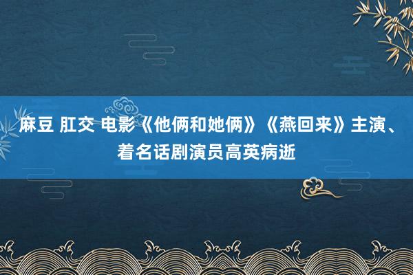 麻豆 肛交 电影《他俩和她俩》《燕回来》主演、着名话剧演员高英病逝