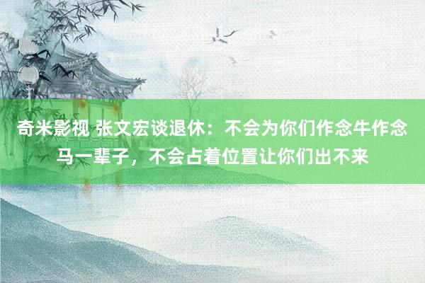 奇米影视 张文宏谈退休：不会为你们作念牛作念马一辈子，不会占着位置让你们出不来