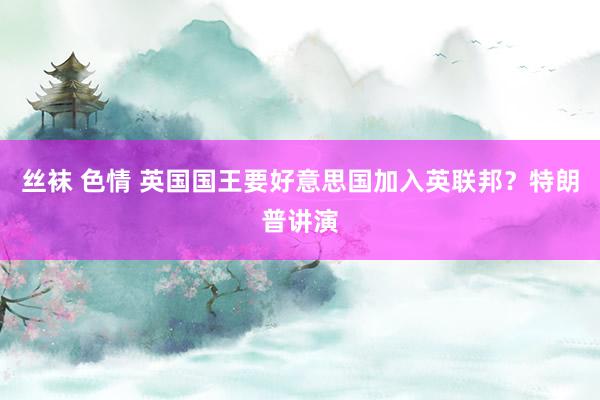 丝袜 色情 英国国王要好意思国加入英联邦？特朗普讲演