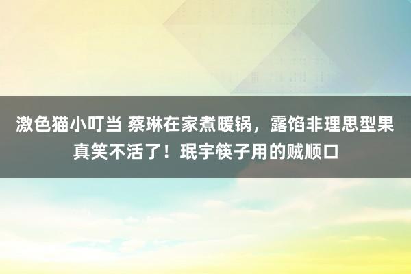 激色猫小叮当 蔡琳在家煮暖锅，露馅非理思型果真笑不活了！珉宇筷子用的贼顺口