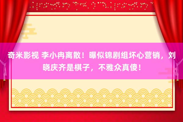 奇米影视 李小冉离散！曝似锦剧组坏心营销，刘晓庆齐是棋子，不雅众真傻！