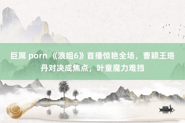 巨屌 porn 《浪姐6》首播惊艳全场，曹颖王珞丹对决成焦点，叶童魔力难挡