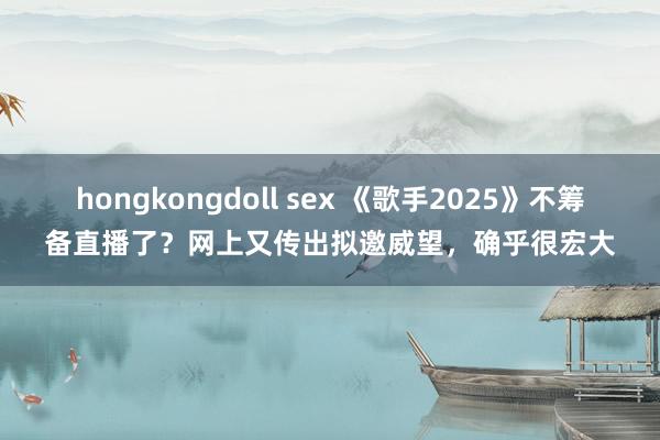 hongkongdoll sex 《歌手2025》不筹备直播了？网上又传出拟邀威望，确乎很宏大