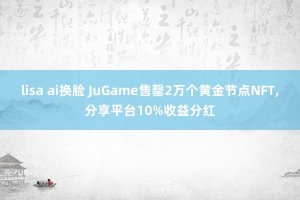 lisa ai换脸 JuGame售罄2万个黄金节点NFT，分享平台10%收益分红