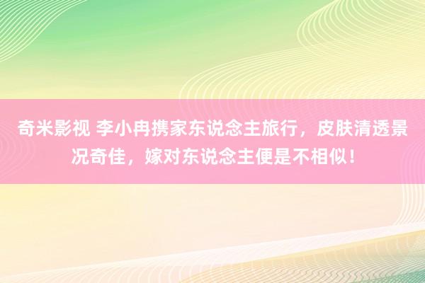 奇米影视 李小冉携家东说念主旅行，皮肤清透景况奇佳，嫁对东说念主便是不相似！