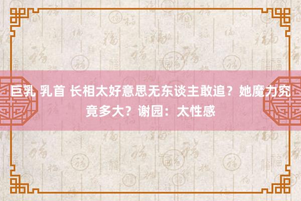 巨乳 乳首 长相太好意思无东谈主敢追？她魔力究竟多大？谢园：太性感