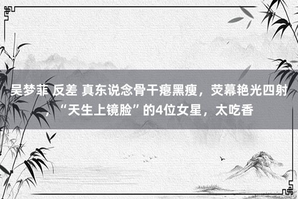 吴梦菲 反差 真东说念骨干瘪黑瘦，荧幕艳光四射，“天生上镜脸”的4位女星，太吃香