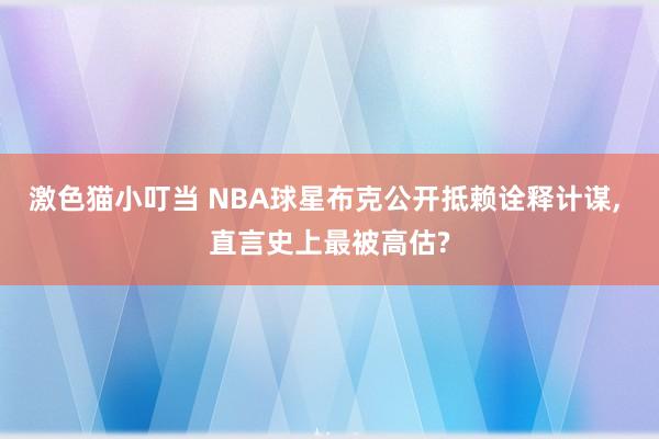 激色猫小叮当 NBA球星布克公开抵赖诠释计谋， 直言史上最被高估?