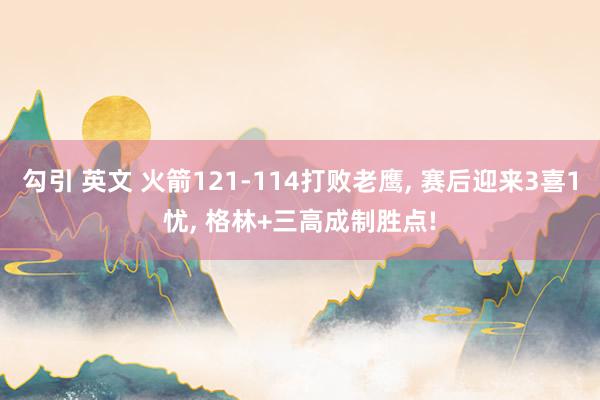 勾引 英文 火箭121-114打败老鹰， 赛后迎来3喜1忧， 格林+三高成制胜点!