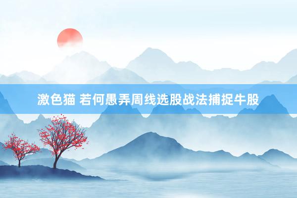 激色猫 若何愚弄周线选股战法捕捉牛股