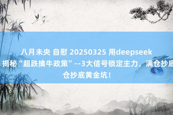 八月未央 自慰 20250325 用deepseek学量化：揭秘“超跌擒牛政策”--3大信号锁定主力，满仓抄底黄金坑！