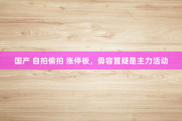 国产 自拍偷拍 涨停板,毋容置疑是主力活动