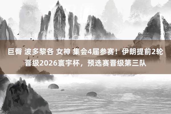 巨臀 波多黎各 女神 集会4届参赛！伊朗提前2轮晋级2026寰宇杯，预选赛晋级第三队