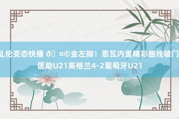 乱伦变态快播 🤩金左脚！恩瓦内里精彩曲线破门，<a href=