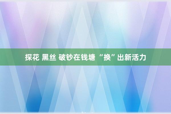 探花 黑丝 破钞在钱塘 “换”出新活力