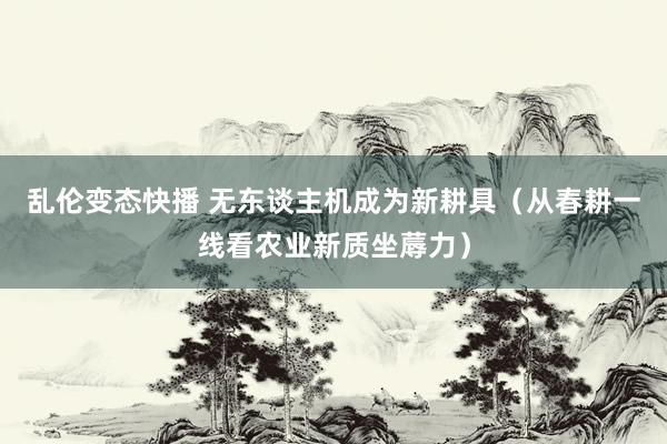 乱伦变态快播 无东谈主机成为新耕具（从春耕一线看农业新质坐蓐力）