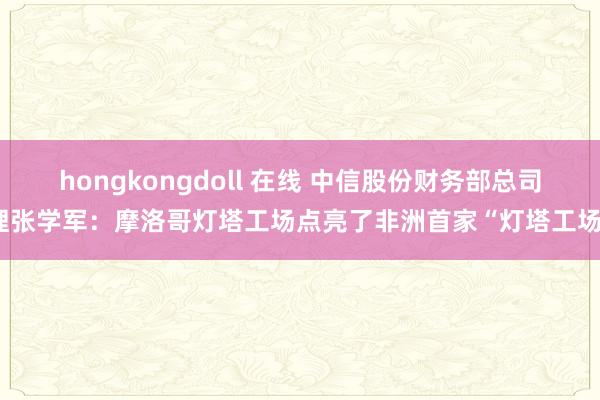 hongkongdoll 在线 中信股份财务部总司理张学军：摩洛哥灯塔工场点亮了非洲首家“灯塔工场”