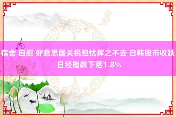 宿舍 自慰 好意思国关税担忧挥之不去 日韩股市收跌 日经指数下落1.8%