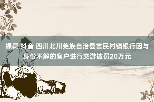 裸舞 抖音 四川北川羌族自治县富民村镇银行因与身份不解的客户进行交游被罚20万元